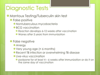 Diagnostic Tests Mantoux Testing/Tuberculin skin test False positive Nontuberculous mycobacteria BCG vaccination  Reaction develops 6-12 weeks after vaccination Wanes after 5 years from immunization False negative Anergy Very young age (< 6 months) Recent TB infection or overwhelming TB disease Live-virus vaccination  postpone for at least 4 – 6 weeks after immunization or do it on the same day of vaccination 