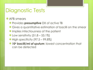 Diagnostic Tests AFB smears  Provides  presumptive  DX of active TB Gives a quantitative estimation of bacilli on the smear  Implies infectiousness of the patient Low sensitivity (51.8 – 53.1%) High specificity (97.5 – 99.8%) 10 4  bacilli/ml of sputum : lowest concentration that can be detected 