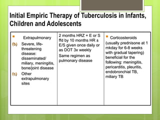 Initial Empiric Therapy of Tuberculosis in Infants, Children and Adolescents Extrapulmonary Severe, life-threatening disease: disseminated/ miliary, meningitis, bone/joint disease Other extrapulmonary sites 2 months HRZ + E or S ffd by 10 months HR ± E/S given once daily or as DOT 3x weekly  Same regimen as pulmonary disease Corticosteroids (usually prednisone at 1 mkday for 6-8 weeks with gradual tapering) beneficial for the following: meningitis, pericarditis, pleuritis, endobronchial TB, miliary TB 