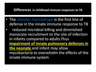 Differences in childhood immune responses to TB
• The alveolar macrophage is the first line of
defense in the innate immune response to TB
• reduced microbial killing and diminished
monocyte recruitment to the site of infection
in infants compared to adults.Thus
impairment of innate pulmonary defenses in
the neonate and infant may allow
mycobacteria to overwhelm the effects of the
innate immune system
 