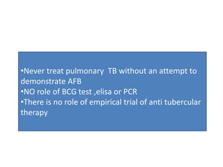 •Never treat pulmonary TB without an attempt to
demonstrate AFB
•NO role of BCG test ,elisa or PCR
•There is no role of empirical trial of anti tubercular
therapy
 
