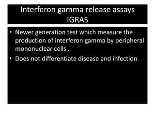 Interferon gamma release assays
IGRAS
• Newer generation test which measure the
production of interferon gamma by peripheral
mononuclear cells .
• Does not differentiate disease and infection
 