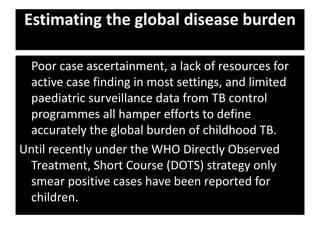 Estimating the global disease burden
Poor case ascertainment, a lack of resources for
active case finding in most settings, and limited
paediatric surveillance data from TB control
programmes all hamper efforts to define
accurately the global burden of childhood TB.
Until recently under the WHO Directly Observed
Treatment, Short Course (DOTS) strategy only
smear positive cases have been reported for
children.
 