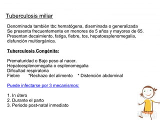 Tuberculosis miliar
Denominada también tbc hematógena, diseminada o generalizada
Se presenta frecuentemente en menores de 5 años y mayores de 65.
Presentan decaimiento, fatiga, fiebre, tos, hepatoesplenomegalia,
disfunción multiorgánica.
Tuberculosis Congénita:
Prematuridad o Bajo peso al nacer.
Hepatoesplenomegalia o esplenomegalia
Dificultad respiratoria
Fiebre *Rechazo del alimento * Distención abdominal
Puede infectarse por 3 mecanismos:
1. In útero
2. Durante el parto
3. Periodo post-natal inmediato
 