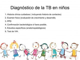 Diagnóstico de la TB en niños
1. Historia clínica cuidadosa ( incluyendo historia de contactos)
2. Examen físico (evaluación de crecimiento y desarrollo.
3. PPD
4. Confirmación bacteriológica si fuera posible.
5. Estudios específicos (anatomopatológicos)
6. Test de VIH.
 