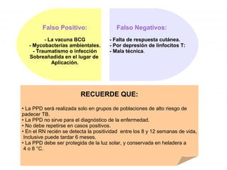 Falso Negativos:
- Falta de respuesta cutánea.
- Por depresión de linfocitos T:
- Mala técnica.
Falso Positivo:
- La vacuna BCG
- Mycobacterias ambientales.
- Traumatismo o infección
Sobreañadida en el lugar de
Aplicación.
RECUERDE QUE:
• La PPD será realizada solo en grupos de poblaciones de alto riesgo de
padecer TB.
• La PPD no sirve para el diagnóstico de la enfermedad.
• No debe repetirse en casos positivos.
• En el RN recién se detecta la positividad entre los 8 y 12 semanas de vida,
Inclusive puede tardar 6 meses.
• La PPD debe ser protegida de la luz solar, y conservada en heladera a
4 o 8 °C.
 