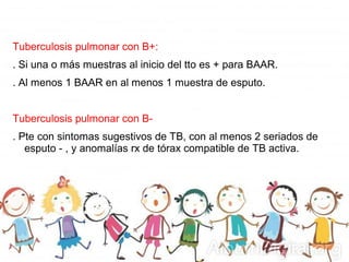 Tuberculosis pulmonar con B+:
. Si una o más muestras al inicio del tto es + para BAAR.
. Al menos 1 BAAR en al menos 1 muestra de esputo.
Tuberculosis pulmonar con B-
. Pte con sintomas sugestivos de TB, con al menos 2 seriados de
esputo - , y anomalías rx de tórax compatible de TB activa.
 