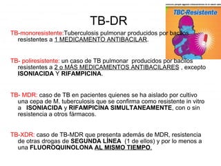 TB-DR
TB-monoresistente:Tuberculosis pulmonar producidos por bacilos
resistentes a 1 MEDICAMENTO ANTIBACILAR.
TB- poliresistente: un caso de TB pulmonar producidos por bacilos
resistentes a 2 o MÁS MEDICAMENTOS ANTIBACILARES , excepto
ISONIACIDA Y RIFAMPICINA.
TB- MDR: caso de TB en pacientes quienes se ha aislado por cultivo
una cepa de M. tuberculosis que se confirma como resistente in vitro
a ISONIACIDA y RIFAMPICINA SIMULTANEAMENTE, con o sin
resistencia a otros fármacos.
TB-XDR: caso de TB-MDR que presenta además de MDR, resistencia
de otras drogas de SEGUNDA LÍNEA (1 de ellos) y por lo menos a
una FLUOROQUINOLONA AL MISMO TIEMPO.
 