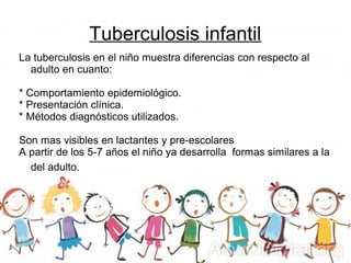 Tuberculosis infantil
La tuberculosis en el niño muestra diferencias con respecto al
adulto en cuanto:
* Comportamiento epidemiológico.
* Presentación clínica.
* Métodos diagnósticos utilizados.
Son mas visibles en lactantes y pre-escolares
A partir de los 5-7 años el niño ya desarrolla formas similares a la
del adulto.
 