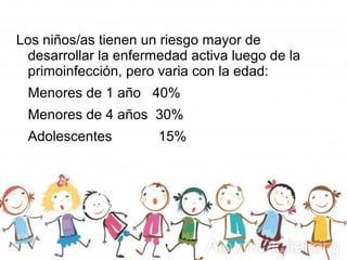 Los niños/as tienen un riesgo mayor de
desarrollar la enfermedad activa luego de la
primoinfección, pero varia con la edad:
Menores de 1 año 40%
Menores de 4 años 30%
Adolescentes 15%
 