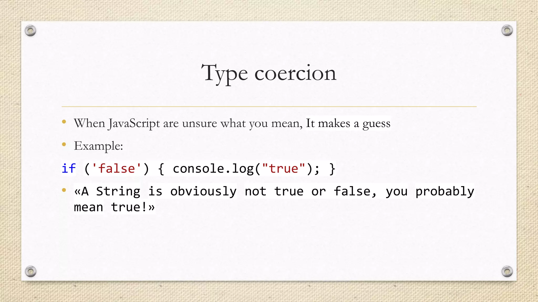 Type coercion
• When JavaScript are unsure what you mean, It makes a guess
• Example:
if ('false') { console.log("true"); }

• «A String is obviously not true or false, you probably
mean true!»

 