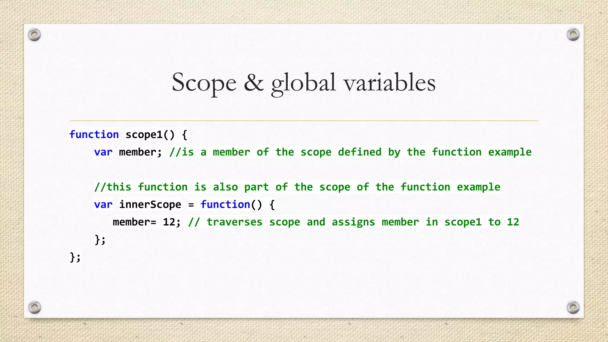 Scope & global variables
function scope1() {
var member; //is a member of the scope defined by the function example
//this function is also part of the scope of the function example

var innerScope = function() {
member= 12; // traverses scope and assigns member in scope1 to 12
};
};

 