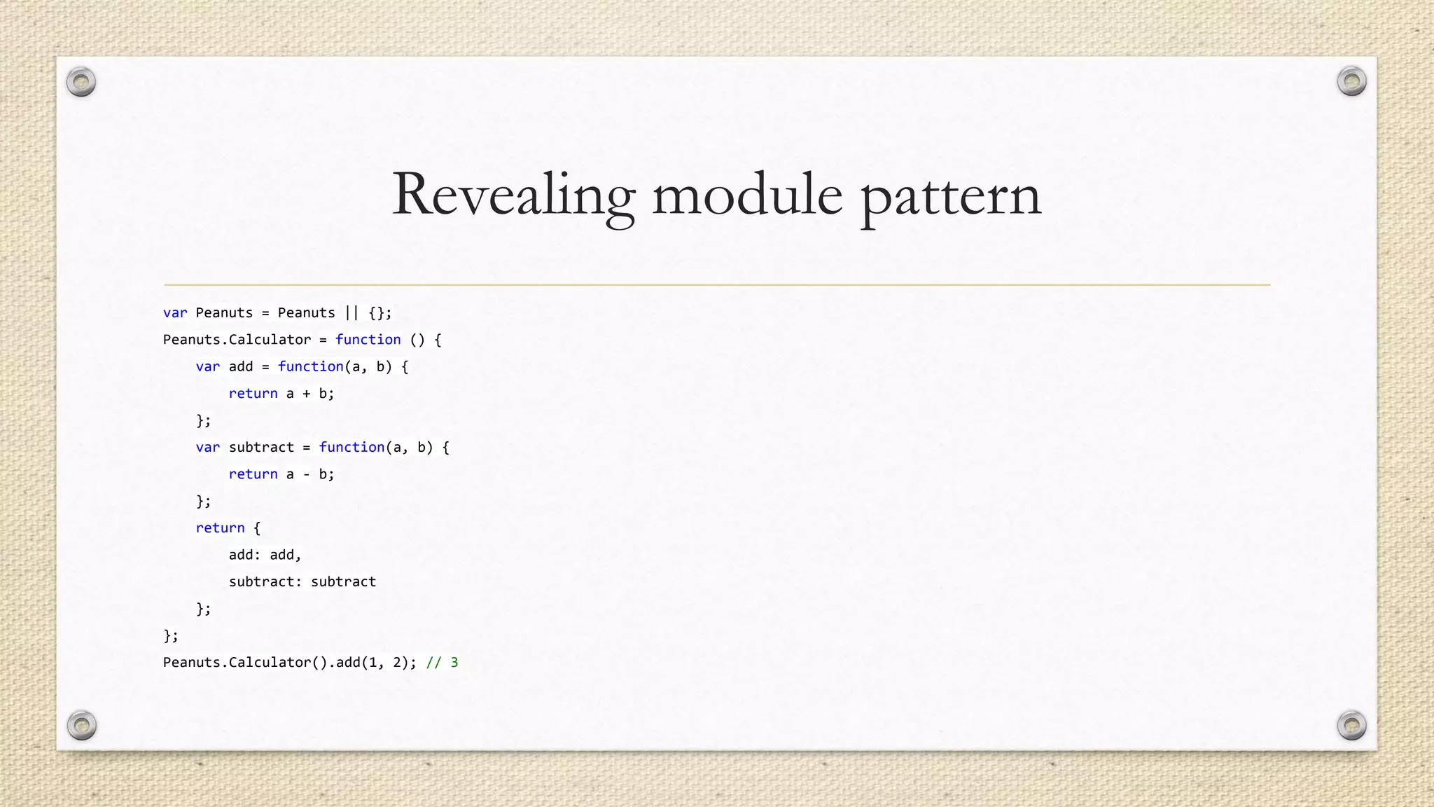 Revealing module pattern
var Peanuts = Peanuts || {};
Peanuts.Calculator = function () {
var add = function(a, b) {
return a + b;
};
var subtract = function(a, b) {

return a - b;
};
return {
add: add,
subtract: subtract
};
};

Peanuts.Calculator().add(1, 2); // 3

 