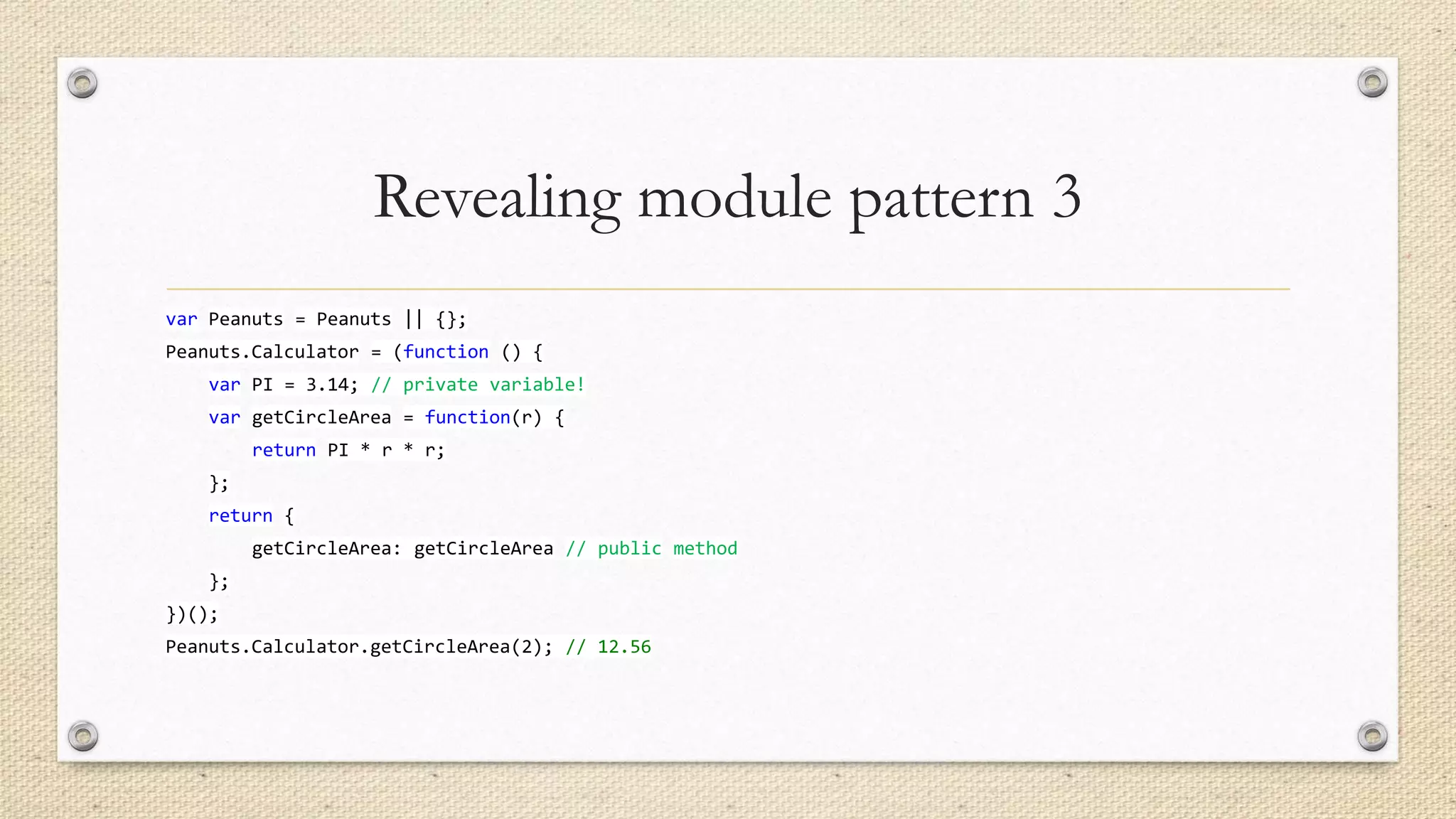Revealing module pattern 3
var Peanuts = Peanuts || {};
Peanuts.Calculator = (function () {
var PI = 3.14; // private variable!
var getCircleArea = function(r) {
return PI * r * r;

};
return {
getCircleArea: getCircleArea // public method
};
})();
Peanuts.Calculator.getCircleArea(2); // 12.56

 