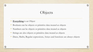 Objects
•
•
•
•
•

Everything is an Object
Booleans can be objects or primitive data treated as objects
Numbers can be objects or primitive data treated as objects
Strings are also objects or primitive data treated as objects
Dates, Maths, Regular expressions, Arrays and functions are always objects

 