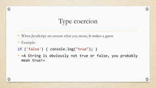 Type coercion
• When JavaScript are unsure what you mean, It makes a guess
• Example:
if ('false') { console.log("true"); }

• «A String is obviously not true or false, you probably
mean true!»

 
