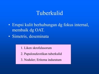 Tuberkulid
• Erupsi kulit berhubungan dg fokus internal,
membaik dg OAT.
• Simetris, deseminata
1. Liken skrofulasorum
2. Papulonekrotikan tuberkulid
3. Noduler; Eritema induratum
 