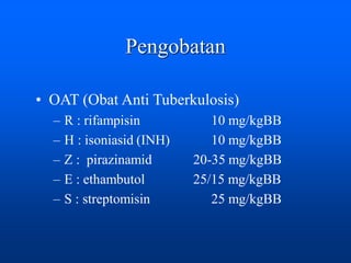 Pengobatan
• OAT (Obat Anti Tuberkulosis)
– R : rifampisin 10 mg/kgBB
– H : isoniasid (INH) 10 mg/kgBB
– Z : pirazinamid 20-35 mg/kgBB
– E : ethambutol 25/15 mg/kgBB
– S : streptomisin 25 mg/kgBB
 