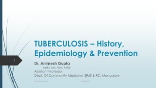 TUBERCULOSIS – History,
Epidemiology & Prevention
Dr. Animesh Gupta
MBBS, MD, FDM, FAGE
Assistant Professor
Dept. Of Community Medicine, SIMS & RC, Mangalore
1
Dr. Animesh Gupta Tuberculosis
 