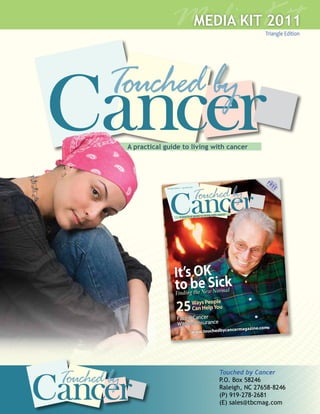 Media Kit
                        MEDIA KIT 2011
                                                                                        Triangle Edition




Cancer
     A practical guide to living with cancer




                                                                                        F
                                                                                       FRRE      Ta
                                                                                                     ke
                                                                                                          Th


                                                                                          EEE
                                                                                         Co                 is




                    Cancer
                                                                                           py
                                    Jan/Feb 2011                                                Ho
                 Triangle Edition •                                                               m
                                                                                                      e




                                                     living with cancer
                                A practical guide to




                         It’s OK
                         to be Sick
                          Finding the New Norm
                                                                      al


                          25     Ways People
                                 Can Help You
                            Facing Cancer
                            Without Insurance
                                                                           cermagazine.com
                                              www.touchedbycan




Cancer
                                                                 Touched by Cancer
                                                                 P.O. Box 58246
                                                                 Raleigh, NC 27658-8246
                                                                 (P) 919-278-2681
                                                                 (E) sales@tbcmag.com
 