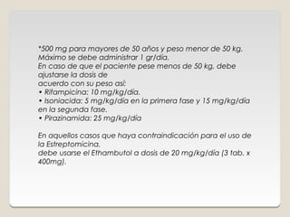 *500 mg para mayores de 50 años y peso menor de 50 kg.
Máximo se debe administrar 1 gr/día.
En caso de que el paciente pese menos de 50 kg, debe
ajustarse la dosis de
acuerdo con su peso así:
• Rifampicina: 10 mg/kg/día.
• Isoniacida: 5 mg/kg/día en la primera fase y 15 mg/kg/día
en la segunda fase.
• Pirazinamida: 25 mg/kg/día
 
En aquellos casos que haya contraindicación para el uso de
la Estreptomicina,
debe usarse el Ethambutol a dosis de 20 mg/kg/día (3 tab. x
400mg).
 