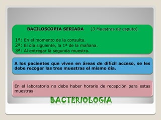 BACILOSCOPIA SERIADA            (3 Muestras de esputo)

1ª:   En el momento de la consulta.
2ª:   El día siguiente, la 1ª de la mañana.
3ª:   Al entregar la segunda muestra.


A los pacientes que viven en áreas de difícil acceso, se les
debe recoger las tres muestras el mismo día.



En el laboratorio no debe haber horario de recepción para estas
muestras.
 
