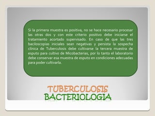Si la primera muestra es positiva, no se hace necesario procesar
las otras dos y con este criterio positivo debe iniciarse el
tratamiento acortado supervisado. En caso de que las tres
baciloscopias iniciales sean negativas y persista la sospecha
clínica de Tuberculosis debe cultivarse la tercera muestra de
esputo para cultivo de Micobacterias, por lo tanto el laboratorio
debe conservar esa muestra de esputo en condiciones adecuadas
para poder cultivarla.
 