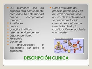  Los       pulmones son los         Como resultado del
    órganos más comúnmente            proceso patológico y de
    afectados. La enfermedad          acuerdo con la historia
    puede           comprometer       natural de la enfermedad
    también:                          se puede producir la
    los riñones                      curación espontánea o
   huesos                            bajo tratamiento, la
   ganglios linfáticos               cronificación del paciente
   sistema nervioso central          o la muerte.
   órganos genitales
   Pericardio
   peritoneo
           articulaciones   o
    diseminarse por todo el
    organismo
 