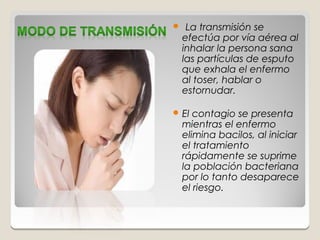     La transmisión se
    efectúa por vía aérea al
    inhalar la persona sana
    las partículas de esputo
    que exhala el enfermo
    al toser, hablar o
    estornudar.

 El   contagio se presenta
    mientras el enfermo
    elimina bacilos, al iniciar
    el tratamiento
    rápidamente se suprime
    la población bacteriana
    por lo tanto desaparece
    el riesgo.
 