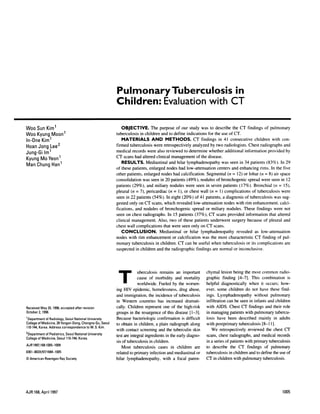 PulmonaryTuberculosis                                                                                                                           in
                                                                                  Children:   Evaluation                                                                                               with                      CT


Woo Sun Kim1                                                                              OBJECTIVE.                       The purpose                          of our study               was to describe                        the CT             findings          of pulmonary
Woo Kyung Moon1                                                                   tuberculosis                 in children             and to define                       indications                 for the use of CT.
In-One Kim1                                                                           MATERIALS                            AND    METHODS.                                         CT findings   in 41 consecutive    children   with                                                          con-
Hoan Jong Lee2                                                                    firmed tuberculosis                       were retrospectively                                   analyzed by two radiologists.   Chest radiographs                                                            and
                                                                                  medical             records           were also reviewed                               to determine                  whether          additional              information                 provided               by
Jung-Gi 1m1
                                                                                  CT scans had altered                            clinical             management                     of the disease.
Kyung Mo Yeon1
                                                                                          RESULTS.                     Mediastinal                and hilar                lymphadenopathy                           was seen in 34 patients                               (83%).             In 29
Man Chung Han1
                                                                                  of these patients,                     enlarged             nodes               had low-attenuation                            centers         and enhancing                    rims.       In the five
                                                                                  other        patients,             enlarged          nodes            had calcification.                        Segmental                (n     =   12) or loban               (ii   =    8) air space
                                                                                  consolidation                  was seen             in 20 patients                       (49%),          nodules             of bronchogenic                        spread       were       seen in 12
                                                                                  patients            (29%),           and miliary                 nodules                were        seen in seven                    patients            (17%).          Bronchial            (ii       =      15),
                                                                                  pleural         (n     =     7),     pericardiac                (n        =     1), or chest             wall        (n    =      I ) complications                     of tuberculosis                      were
                                                                                  seen       in 22 patients                 (54%).            In eight                  (20%)        of 41 patients,                  a diagnosis               of tuberculosis                     was         sug-
                                                                                  gested         only         on CT scans,                  which               revealed            low-attenuation                     nodes         with          rim    enhancement,                       calci-
                                                                                  fications,            and          nodules          of     bronchogenic                         spread          or      miliary          nodules.             These          findings             were          not
                                                                                  seen on chest                      radiographs.                 In 15 patients                     (37%),            CT scans provided                            information              that altered
                                                                                  clinical            management.                    Also,         two           of these            patients           underwent                surgery             because           of pleural                and
                                                                                  chest        wall      complications                 that were seen only                                 on CT scans.
                                                                                         CONCLUSION.                                 Mediastinal  or hilar                                 lymphadenopathy                            revealed              as low-attenuation
                                                                                  nodes          with         rim enhancement                          or calcification                     was the most                      characteristic                CT finding                of pul-
                                                                                  monary              tuberculosis             in children.                      CT can be useful                         when        tuberculosis                  or its complications                          are
                                                                                  suspected              in children              and the radiographic                                findings              are normal             on inconclusive.




                                                                                    T                        ubenculosis
                                                                                                          cause          of morbidity
                                                                                                                                      remains                   an
                                                                                                                                                                and
                                                                                                                                                                        important
                                                                                                                                                                         mortality
                                                                                                                                                                                                  chymal
                                                                                                                                                                                                  graphic
                                                                                                                                                                                                                     lesion
                                                                                                                                                                                                                      finding
                                                                                                                                                                                                                                   being        the most
                                                                                                                                                                                                                                           [4-7].         This
                                                                                                                                                                                                                                                                   common
                                                                                                                                                                                                                                                                   combination
                                                                                                                                                                                                                                                                                           radio-
                                                                                                                                                                                                                                                                                                       is
                                                                                                             worldwide.              Fueled             by        the     worsen-                 helpful            diagnostically                   when         it occurs;                 how-
                                                                                  ing      HIV         epidemic,            homelessness,                         drug       abuse,               even,          some         children              do not       have        these             find-
                                                                                  and immigration,                       the incidence       of tuberculosis                                      ings.          Lymphadenopathy          without                             pulmonary
                                                                                  in Western                  countries            has increased    dnamati-                                      infiltration             can be seen in infants                           and children
Received         May 20, 1996; accepted        after     revision                 cally.       Children               represent            one         of        the     high-risk                with         AIDS.          Chest          CT findings                and their               role
October     2, 1996.                                                              groups         in the resurgence                         of this disease                      [ 1-3].           in managing                   patients            with pulmonary                   tubencu-
1   Department      of Radiology,     Seoul   National       University           Because             bacteriologic               confirmation                         is difficult               losis          have       been           described             mainly             in adults
College     of Medicine,      28 Yongon-Dong,          Chongno-Gu,        Seoul   to obtain in children,                        a plain            radiograph                   along             with       postprimary                   tuberculosis            [8-1       1].
110-744, Korea. Address             correspondence          to W. S. Kim.         with       contact           screening             and      the       tuberculin                 skin                   We        retrospectively                  reviewed              the chest CT
2Department of Pediatrics, Seoul National University                              test are integral                   ingredients            in the early diagno-                                 scans,          chest       radiographs,                 and     medical            records
College     of Medicine,      Seoul    1 10-744, Korea.
                                                                                  sis of tuberculosis                    in children.                                                             in a series             of patients           with       primary          tuberculosis
AJR 1997;168:1005-1009
                                                                                      Most tuberculosis     cases in children                                                        are          to describe                   the        CT        findings          of     pulmonary
0361-803X/97/1        684-1005                                                    related to primary infection   and mediastinal                                                      or          tuberculosis                in children             and to define             the use of
© American Roentgen Ray Society                                                   hilar        lymphadenopathy,                            with         a focal             paren-                CT in children                   with pulmonary                    tuberculosis.




AJR:168, April 1997                                                                                                                                                                                                                                                                             1005
 