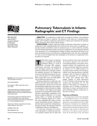 Kim et al.                                                                  Pe d i a t r i c I m a g i n g • C l i n i c a l O b s e r v a t i o n s
Radiography
and CT of
Pulmonary
Tuberculosis
in Infants




               A   C E N T U
                             R Y     O F


                                                                            Pulmonary Tuberculosis in Infants:
               MEDICAL       IMAGING
                                                                            Radiographic and CT Findings
               Woo Sun Kim1                                                    OBJECTIVE. As complications of tuberculosis are frequent in infancy, correct diagnosis
               Joon-Il Choi1,2                                              of tuberculosis in infants is important. The purposes of this study are to summarize radio-
               Jung-Eun Cheon1                                              graphic and CT findings of pulmonary tuberculosis in infants and to determine the radiologic
               In-One Kim1                                                  features frequently seen in infants with this disease.
               Kyung Mo Yeon1                                                  CONCLUSION. Frequent radiologic findings of pulmonary tuberculosis in infants are
                                                                            mediastinal or hilar lymphadenopathy with central necrosis and air-space consolidations, es-
               Hoan Jong Lee3
                                                                            pecially masslike consolidations with low-attenuation areas or cavities within the consolida-
               Kim WS, Choi J-I, Cheon J-E, Kim I-O, Yeon                   tion. Disseminated pulmonary nodules and airway complications are also frequently detected
               KM, Lee HJ                                                   in this age group. CT is a useful diagnostic technique in infants with tuberculosis because it can
                                                                            show parenchymal lesions and tuberculous lymphadenopathy better than chest radiography.
                                                                            CT scans can also be helpful when chest radiographs are inconclusive or complications of tu-
                                                                            berculosis are suspected.

                                                                                         uberculosis remains an important          disease in patients whose chest radiographs

                                                                             T           cause of morbidity and mortality
                                                                                         worldwide. Mainly as a result of
                                                                                         the worsening HIV epidemic,
                                                                                                                                   are normal or equivocal. CT scans can re-
                                                                                                                                   veal lymphadenopathy; calcifications; bron-
                                                                                                                                   chogenic nodules; and complications such
                                                                            homelessness, drug abuse, and immigration              as airway narrowing, emphysema, and pleu-
                                                                            from developing countries, the problem of              ral effusion [12–17]. High-resolution CT
                                                                            pulmonary tuberculosis in Western countries            may depict miliary nodules or bronchogenic
                                                                            has markedly increased [1–4]. Children rep-            nodules in the lung parenchyma, especially
                                                                            resent one of the high-risk groups in the resur-       in patients with no evidence of nodules on
                                                                            gence of this disease [5–7]. Among children,           the chest radiograph [17, 18]. Although a
               Keywords: chest, CT, infant/neonate, primary tuberculosis,   those younger than 5 years are at the highest          few studies have reported chest radio-
               chest radiography, tuberculosis                              risk for pulmonary tuberculosis [2].                   graphic findings of infant tuberculosis
                                                                               Pulmonary tuberculosis in infants has some          [7–9], CT findings of the disease have been
               DOI:10.2214/AJR.04.0751
                                                                            differences from that seen in older children; it is    reported only sporadically [16, 19]. The
               Received May 11, 2004; accepted after revision               more symptomatic, and the risk of severe and           purposes of this study are to summarize ra-
               June 7, 2005.                                                life-threatening complications such as tubercu-        diographic and CT findings of pulmonary
                                                                            lous meningitis or miliary tuberculosis is higher      tuberculosis in infants and identify the fre-
               1Department  of Radiology, Seoul National University         [7–9]. Therefore, early diagnosis and prompt           quent radiologic findings of pulmonary tu-
               College of Medicine Institute of Radiation Medicine,
                                                                            treatment are very important for infants with tu-      berculosis in infants.
               SNUMRC (Seoul National University Medical Research
               Center), Seoul, Korea.                                       berculosis. Bacteriologic confirmation of the
                                                                            disease in children is difficult [5, 10, 11], and in   Materials and Methods
               2Present address: Department  of Radiology, National         younger infants (< 3 months), the tuberculin              We retrospectively reviewed chest radiographs
               Cancer Center, 809 Madu-I-dong, Islan dong-gu,               skin test is frequently negative [8–11]. There-        (n = 25) and chest CT scans (n = 17) of 25 consec-
               Goyang-si, Gryeonggi-do, Korea. Address correspondence
               to J.-I. Choi (dumkycji@hanmail.net).
                                                                            fore, chest radiographs and a history of direct        utive infants who were diagnosed with pulmonary
                                                                            contact with patients who have contagious tu-          tuberculosis in our institution from 1991 to 2003.
               3Department of Pediatrics, Seoul National University         berculosis play essential roles in diagnosing tu-      The diagnosis of tuberculosis was established by
               College of Medicine, Seoul, Korea.                           berculosis in infants. The importance of the role      positive culture or staining of gastric aspirates for
               AJR 2006; 187:1024–1033
                                                                            of radiologists cannot be overemphasized.              acid-fast bacilli in four patients, positive results of
                                                                               CT scans have advantages over conven-               polymerase chain reaction for Mycobacterium
               0361–803X/06/1874–1024
                                                                            tional radiographs in diagnosing tuberculo-            tuberculosis in five patients, positive culture of
               © American Roentgen Ray Society                              sis in pediatric patients and can detect the           ascites for M. tuberculosis in one, and surgical



               1024                                                                                                                                              AJR:187, October 2006
 