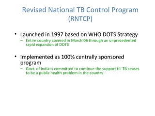Revised National TB Control Program
                             (RNTCP)

• Launched in 1997 based on WHO DOTS Strategy
  – Entire country covered in March’06 through an unprecedented
    rapid expansion of DOTS

• Implemented as 100% centrally sponsored
  program
  – Govt. of India is committed to continue the support till TB ceases
    to be a public health problem in the country
 