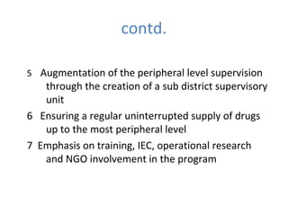 contd.

5 Augmentation of the peripheral level supervision
   through the creation of a sub district supervisory
   unit
6 Ensuring a regular uninterrupted supply of drugs
   up to the most peripheral level
7 Emphasis on training, IEC, operational research
   and NGO involvement in the program
 
