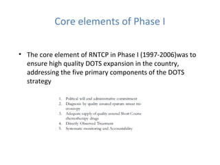 Core elements of Phase I

• The core element of RNTCP in Phase I (1997-2006)was to
  ensure high quality DOTS expansion in the country,
  addressing the five primary components of the DOTS
  strategy
 
