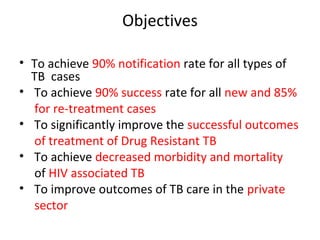 Objectives

• To achieve 90% notification rate for all types of
  TB cases
• To achieve 90% success rate for all new and 85%
  for re-treatment cases
• To significantly improve the successful outcomes
  of treatment of Drug Resistant TB
• To achieve decreased morbidity and mortality
  of HIV associated TB
• To improve outcomes of TB care in the private
  sector
 