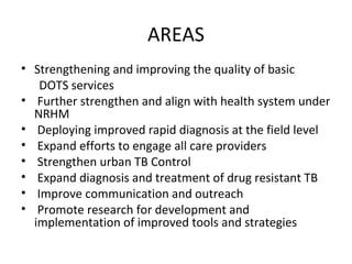AREAS
• Strengthening and improving the quality of basic
   DOTS services
• Further strengthen and align with health system under
  NRHM
• Deploying improved rapid diagnosis at the field level
• Expand efforts to engage all care providers
• Strengthen urban TB Control
• Expand diagnosis and treatment of drug resistant TB
• Improve communication and outreach
• Promote research for development and
  implementation of improved tools and strategies
 