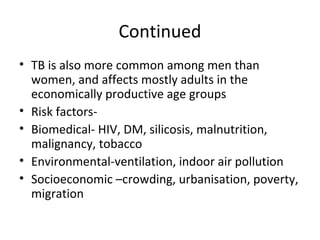 Continued
• TB is also more common among men than
  women, and affects mostly adults in the
  economically productive age groups
• Risk factors-
• Biomedical- HIV, DM, silicosis, malnutrition,
  malignancy, tobacco
• Environmental-ventilation, indoor air pollution
• Socioeconomic –crowding, urbanisation, poverty,
  migration
 