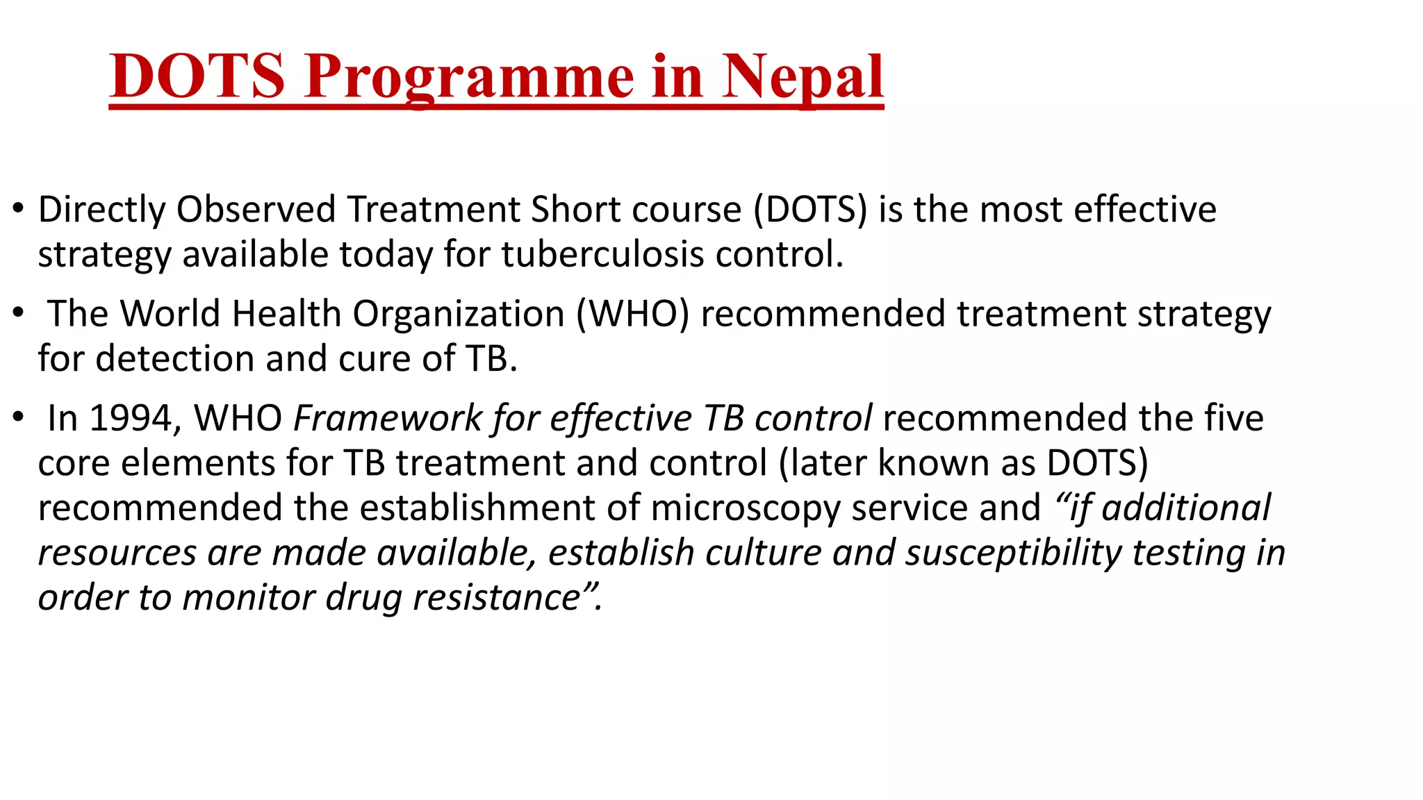 DOTS Programme in Nepal
• Directly Observed Treatment Short course (DOTS) is the most effective
strategy available today for tuberculosis control.
• The World Health Organization (WHO) recommended treatment strategy
for detection and cure of TB.
• In 1994, WHO Framework for effective TB control recommended the five
core elements for TB treatment and control (later known as DOTS)
recommended the establishment of microscopy service and “if additional
resources are made available, establish culture and susceptibility testing in
order to monitor drug resistance”.
 