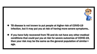  TB disease is not known to put people at higher risk of COVID-19
infection, but it may put you at risk of having more severe symptoms..
 If you have fully recovered from TB and do not have any other medical
conditions that could put you at risk for severe outcomes of COVID-19,
then your risk may be the same as the general population of similar
age.
 