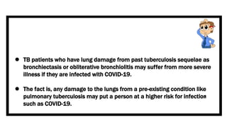 TB patients who have lung damage from past tuberculosis sequelae as
bronchiectasis or obliterative bronchiolitis may suffer from more severe
illness if they are infected with COVID-19.
 The fact is, any damage to the lungs from a pre-existing condition like
pulmonary tuberculosis may put a person at a higher risk for infections
such as COVID-19.
 