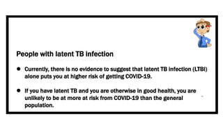 People with latent TB infection
 Currently, there is no evidence to suggest that latent TB infection (LTBI)
alone puts you at higher risk of getting COVID-19.
 If you have latent TB and you are otherwise in good health, you are
unlikely to be at more at risk from COVID-19 than the general
population.
 