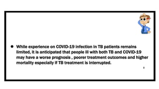  While experience on COVID-19 infection in TB patients remains
limited, it is anticipated that people ill with both TB and COVID-19
may have a worse prognosis , poorer treatment outcomes and higher
mortality especially if TB treatment is interrupted.
 