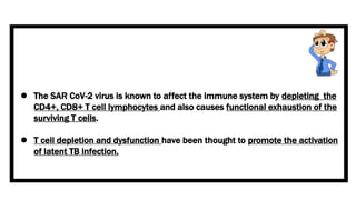  The SAR CoV-2 virus is known to affect the immune system by depleting the
CD4+, CD8+ T cell lymphocytes and also causes functional exhaustion of the
surviving T cells.
 T cell depletion and dysfunction have been thought to promote the activation
of latent TB infection.
 