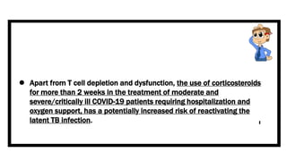  Apart from T cell depletion and dysfunction, the use of corticosteroids
for more than 2 weeks in the treatment of moderate and
severe/critically ill COVID-19 patients requiring hospitalization and
oxygen support, has a potentially increased risk of reactivating the
latent TB infection.
 