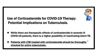 Use of Corticosteroids for COVID-19 Therapy:
Potential Implications on Tuberculosis.
 While there are therapeutic effects of corticosteroids in severely ill
COVID-19 patients, there is a higher possibility of reactivating latent TB.
 Patients with LTBI treated with corticosteroids should be thoroughly
checked for active tuberculosis..
 