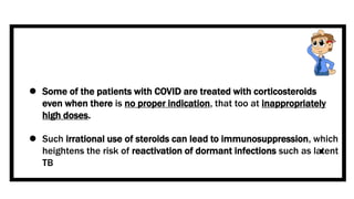  Some of the patients with COVID are treated with corticosteroids
even when there is no proper indication, that too at inappropriately
high doses.
 Such irrational use of steroids can lead to immunosuppression, which
heightens the risk of reactivation of dormant infections such as latent
TB
 