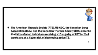  The American Thoracic Society (ATS), US-CDC, the Canadian Lung
Association (CLA), and the Canadian Thoracic Society (CTS) describe
that Mtb-infected individuals receiving >15 mg/day of CST for 2–4
weeks are at a higher risk of developing active TB.
 