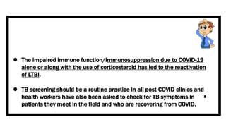  The impaired immune function/immunosuppression due to COVID-19
alone or along with the use of corticosteroid has led to the reactivation
of LTBI.
 TB screening should be a routine practice in all post-COVID clinics and
health workers have also been asked to check for TB symptoms in
patients they meet in the field and who are recovering from COVID.
 