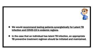  We would recommend testing patients synergistically for Latent TB
infection and COVID-19 in endemic regions.
 In the case that an individual has latent TB infection, an appropriate
TB preventive treatment regimen should be initiated and maintained.
 
