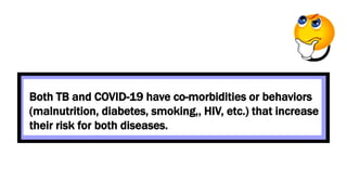 Both TB and COVID-19 have co-morbidities or behaviors
(malnutrition, diabetes, smoking,, HIV, etc.) that increase
their risk for both diseases.
 
